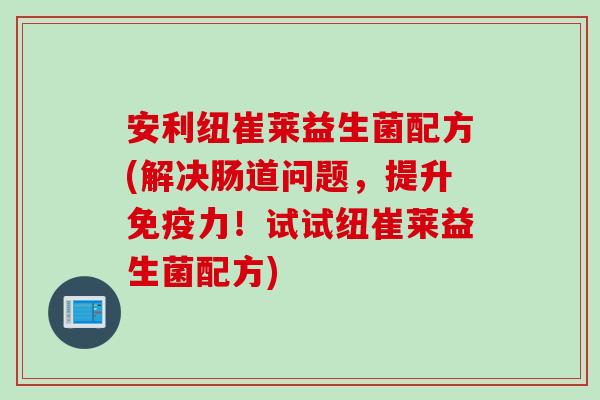 安利纽崔莱益生菌配方(解决肠道问题，提升免疫力！试试纽崔莱益生菌配方)
