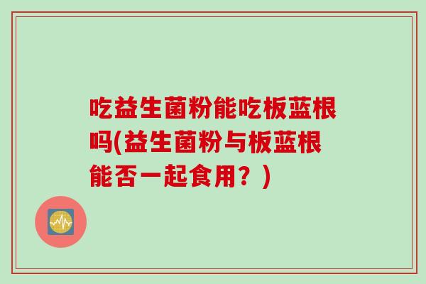 吃益生菌粉能吃板蓝根吗(益生菌粉与板蓝根能否一起食用？)