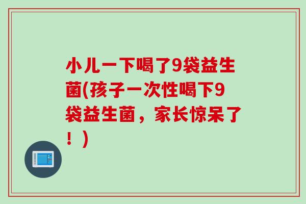 小儿一下喝了9袋益生菌(孩子一次性喝下9袋益生菌，家长惊呆了！)