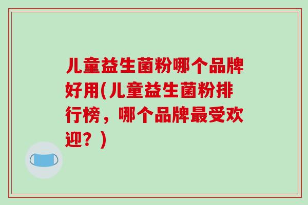 儿童益生菌粉哪个品牌好用(儿童益生菌粉排行榜，哪个品牌受欢迎？)
