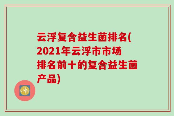 云浮复合益生菌排名(2021年云浮市市场排名前十的复合益生菌产品)
