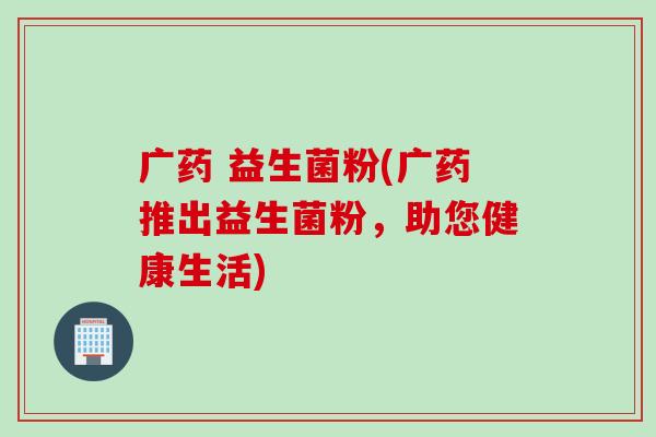 广药 益生菌粉(广药推出益生菌粉，助您健康生活)