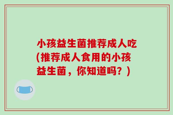 小孩益生菌推荐成人吃(推荐成人食用的小孩益生菌，你知道吗？)