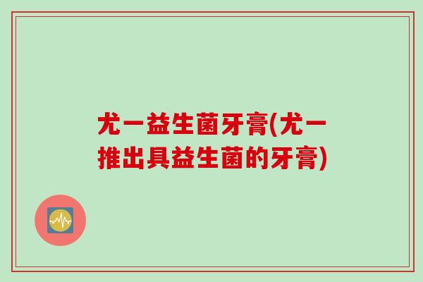 尤一益生菌牙膏(尤一推出具益生菌的牙膏)