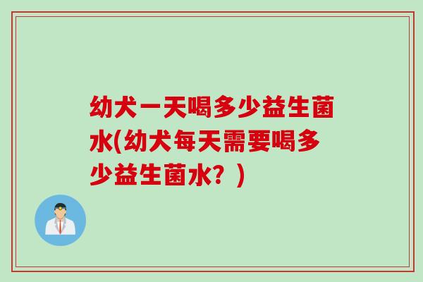 幼犬一天喝多少益生菌水(幼犬每天需要喝多少益生菌水？)