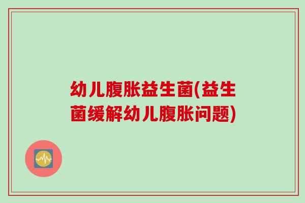 幼儿腹胀益生菌(益生菌缓解幼儿腹胀问题)