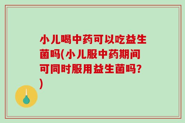 小儿喝中药可以吃益生菌吗(小儿服中药期间可同时服用益生菌吗？)