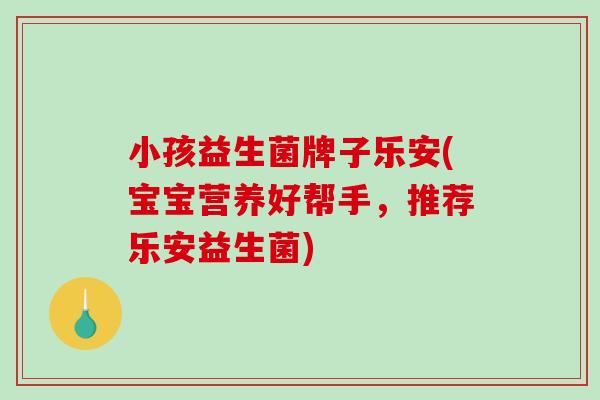 小孩益生菌牌子乐安(宝宝营养好帮手，推荐乐安益生菌)