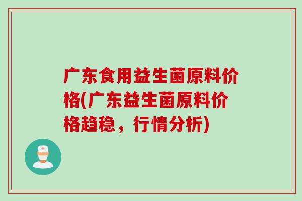 广东食用益生菌原料价格(广东益生菌原料价格趋稳，行情分析)