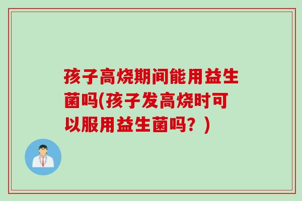 孩子高烧期间能用益生菌吗(孩子发高烧时可以服用益生菌吗？)