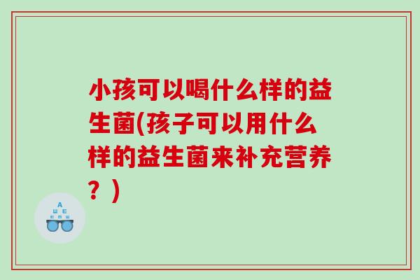 小孩可以喝什么样的益生菌(孩子可以用什么样的益生菌来补充营养?) 小孩可以喝什么样的益生菌(孩子可以用什么样的益生菌来补充营养?)