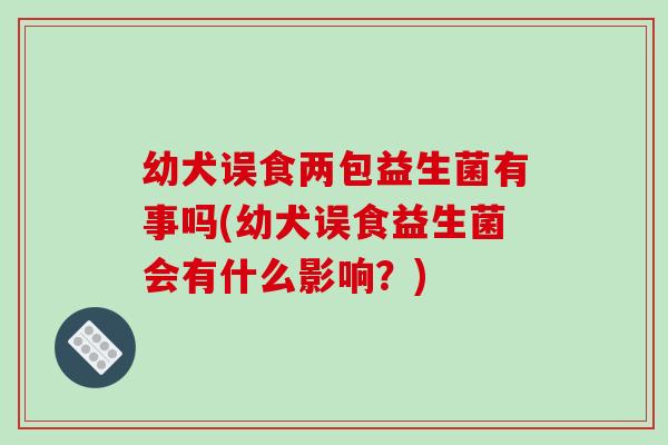 幼犬误食两包益生菌有事吗(幼犬误食益生菌会有什么影响?) 幼犬误食两包益生菌有事吗(幼犬误食益生菌会有什么影响?)