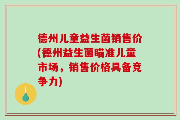 德州儿童益生菌销售价(德州益生菌瞄准儿童市场，销售价格具备竞争力)