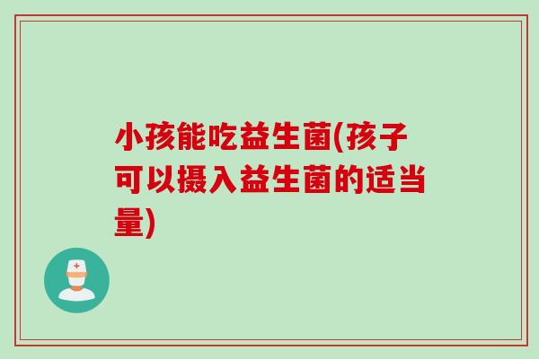 小孩能吃益生菌(孩子可以摄入益生菌的适当量)