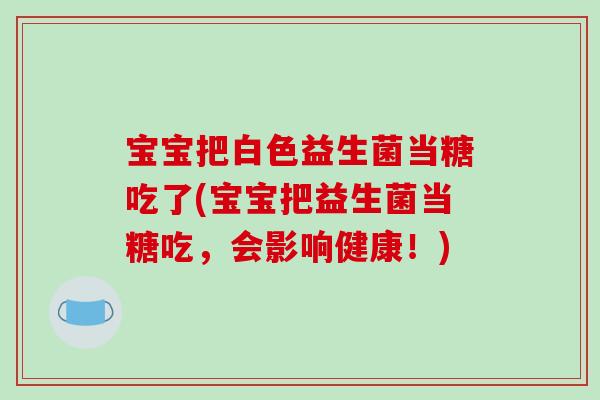 宝宝把白色益生菌当糖吃了(宝宝把益生菌当糖吃，会影响健康！)