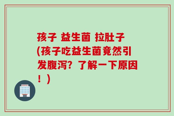 孩子 益生菌 拉肚子(孩子吃益生菌竟然引发腹泻？了解一下原因！)