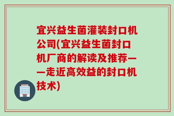 宜兴益生菌灌装封口机公司(宜兴益生菌封口机厂商的解读及推荐——走近高效益的封口机技术)