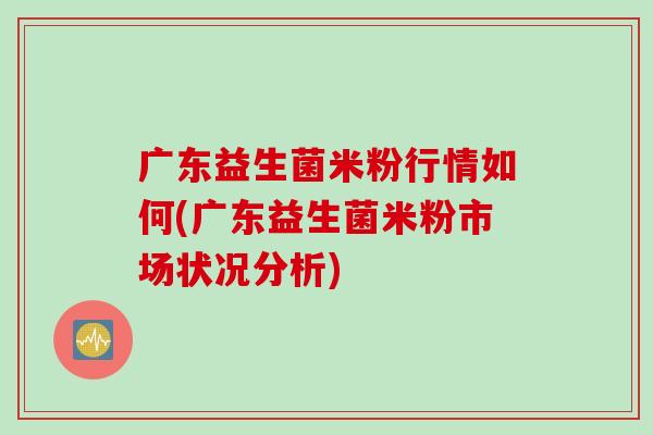 广东益生菌米粉行情如何(广东益生菌米粉市场状况分析)