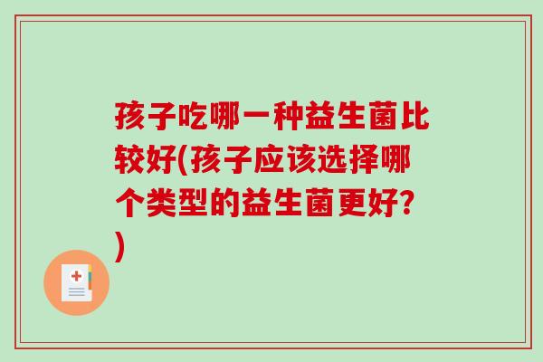 孩子吃哪一种益生菌比较好(孩子应该选择哪个类型的益生菌更好？)