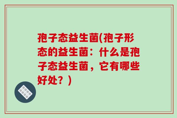 孢子态益生菌(孢子形态的益生菌：什么是孢子态益生菌，它有哪些好处？)