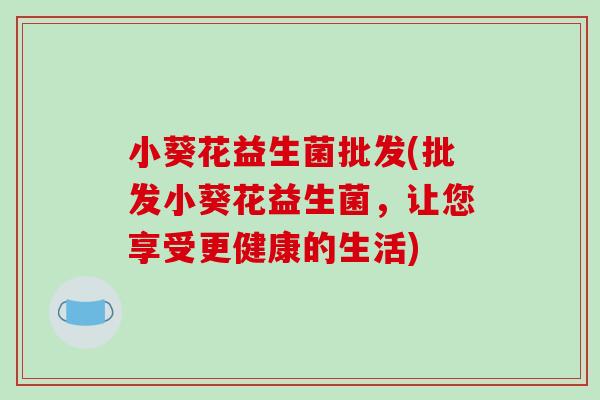 小葵花益生菌批发(批发小葵花益生菌,让您享受更健康的生活) 小葵花益生菌批发(批发小葵花益生菌,让您享受更健康的生活)