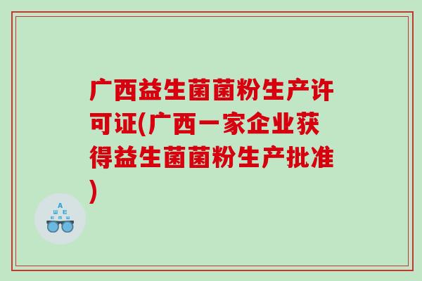 广西益生菌菌粉生产许可证(广西一家企业获得益生菌菌粉生产批准) 广西益生菌菌粉生产许可证(广西一家企业获得益生菌菌粉生产批准)