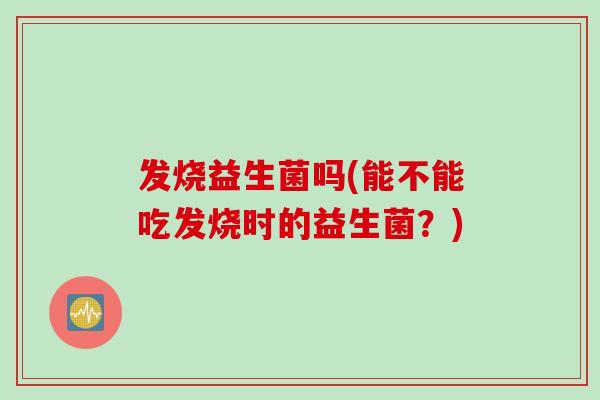 发烧益生菌吗(能不能吃发烧时的益生菌？)