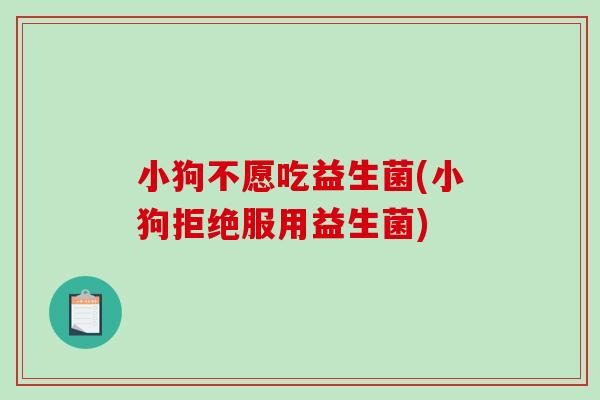 小狗不愿吃益生菌(小狗拒绝服用益生菌)