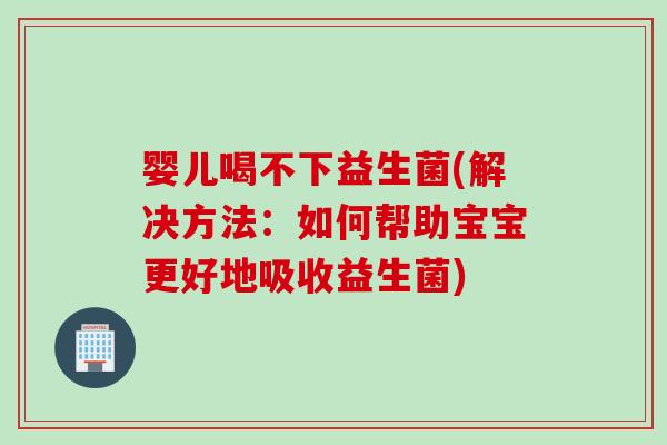婴儿喝不下益生菌(解决方法:如何帮助宝宝更好地吸收益生菌) 婴儿喝不下益生菌(解决方法:如何帮助宝宝更好地吸收益生菌)