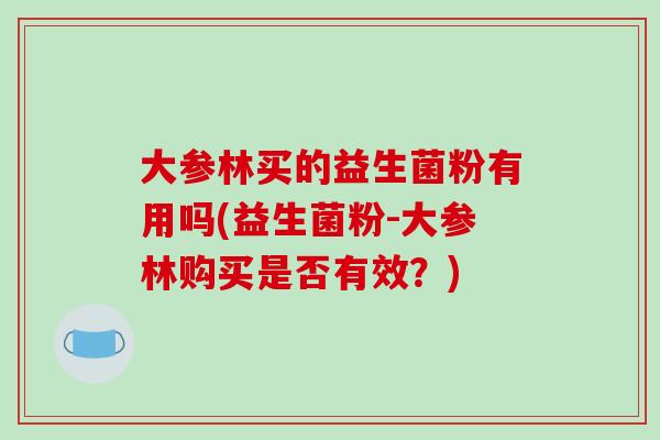 大参林买的益生菌粉有用吗(益生菌粉-大参林购买是否有效？)