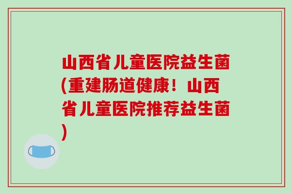 山西省儿童医院益生菌(重建肠道健康！山西省儿童医院推荐益生菌)