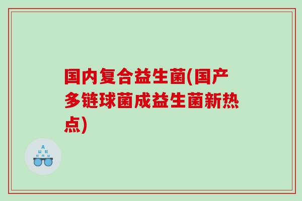 国内复合益生菌(国产多链球菌成益生菌新热点) 国内复合益生菌(国产多链球菌成益生菌新热点)