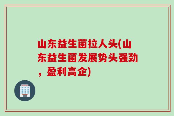 山东益生菌拉人头(山东益生菌发展势头强劲,盈利高企) 山东益生菌拉人头(山东益生菌发展势头强劲,盈利高企)