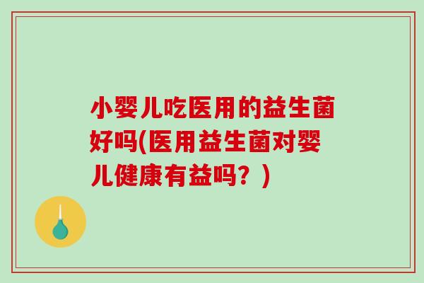 小婴儿吃医用的益生菌好吗(医用益生菌对婴儿健康有益吗？)