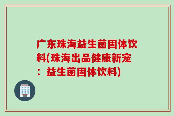 广东珠海益生菌固体饮料(珠海出品健康新宠:益生菌固体饮料) 广东珠海益生菌固体饮料(珠海出品健康新宠:益生菌固体饮料)