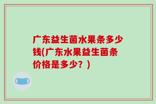 广东益生菌水果条多少钱(广东水果益生菌条价格是多少?) 广东益生菌水果条多少钱(广东水果益生菌条价格是多少?)