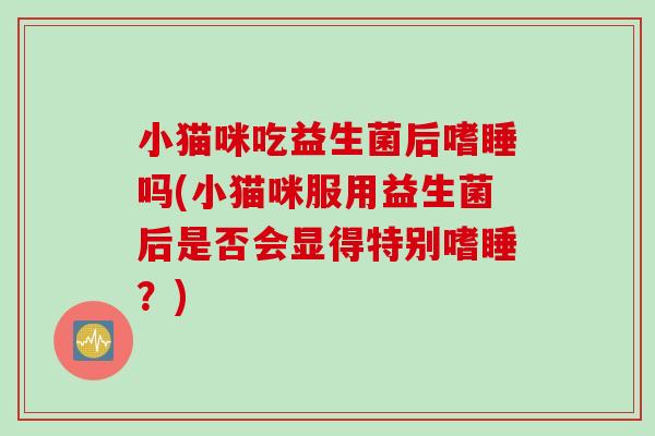 小猫咪吃益生菌后嗜睡吗(小猫咪服用益生菌后是否会显得特别嗜睡？)