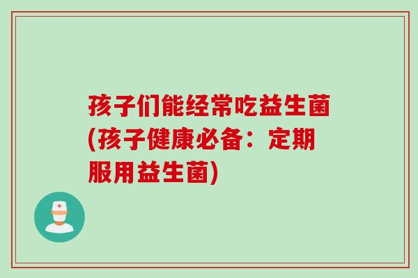 孩子们能经常吃益生菌(孩子健康必备：定期服用益生菌)
