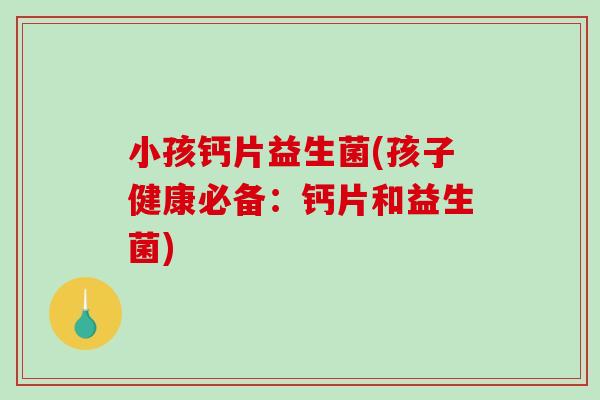 小孩钙片益生菌(孩子健康必备：钙片和益生菌)