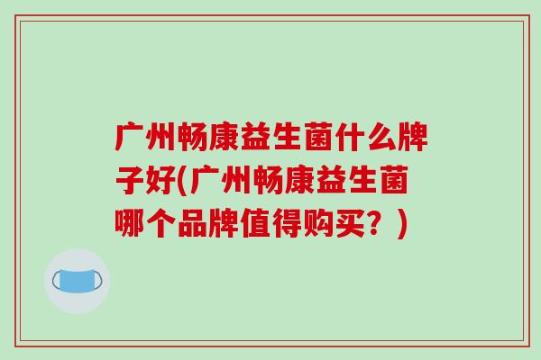 广州畅康益生菌什么牌子好(广州畅康益生菌哪个品牌值得购买？)