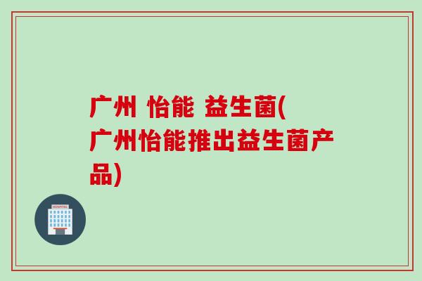 广州 怡能 益生菌(广州怡能推出益生菌产品) 广州 怡能 益生菌(广州怡能推出益生菌产品)