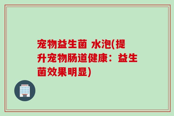 宠物益生菌 水泡(提升宠物肠道健康:益生菌效果明显) 宠物益生菌 水泡(提升宠物肠道健康:益生菌效果明显)