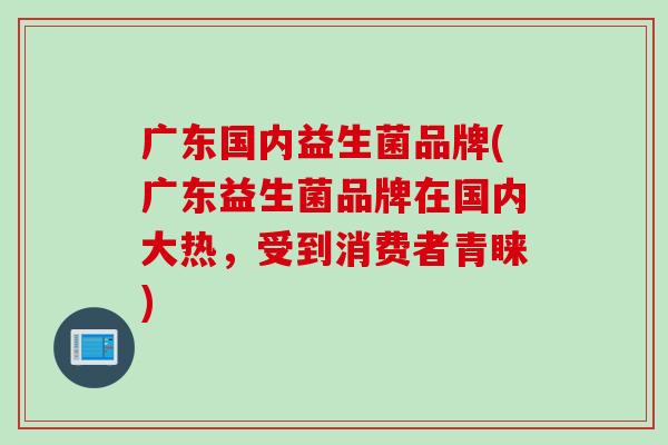 广东国内益生菌品牌(广东益生菌品牌在国内大热，受到消费者青睐)