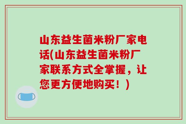 山东益生菌米粉厂家电话(山东益生菌米粉厂家联系方式全掌握，让您更方便地购买！)