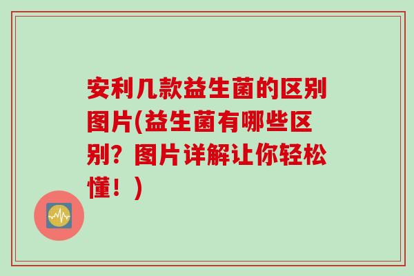安利几款益生菌的区别图片(益生菌有哪些区别?图片详解让你轻松懂!) 安利几款益生菌的区别图片(益生菌有哪些区别?图片详解让你轻松懂!)