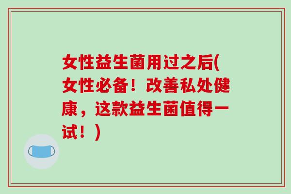 女性益生菌用过之后(女性必备！改善私处健康，这款益生菌值得一试！)