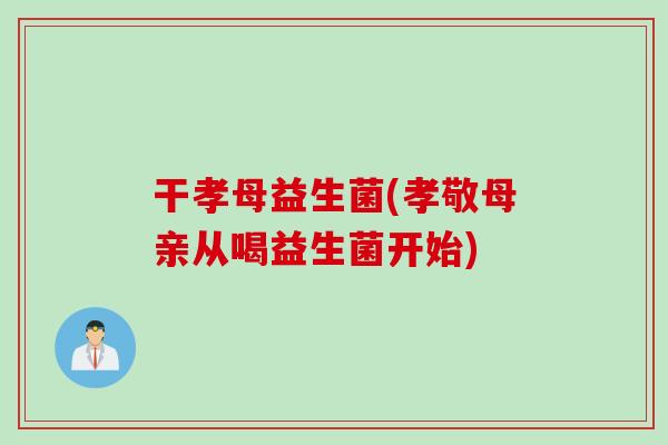 干孝母益生菌(孝敬母亲从喝益生菌开始) 干孝母益生菌(孝敬母亲从喝益生菌开始)