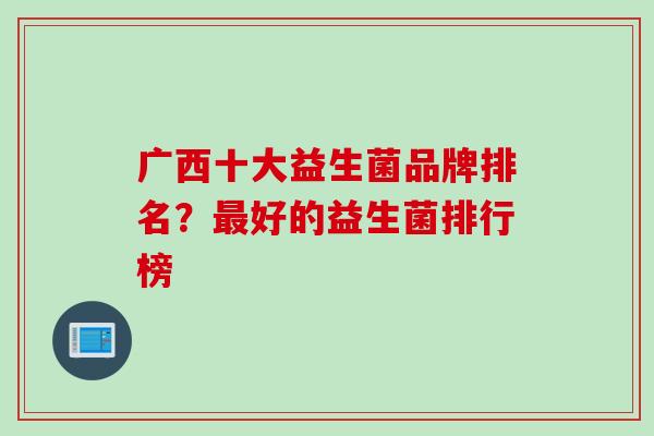 广西十大益生菌品牌排名？好的益生菌排行榜