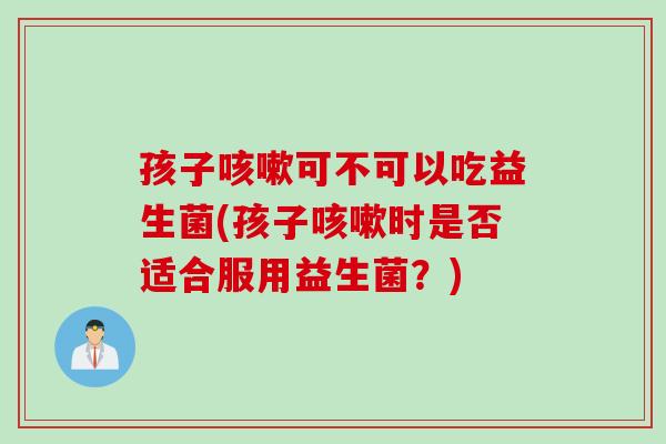 孩子咳嗽可不可以吃益生菌(孩子咳嗽时是否适合服用益生菌？)