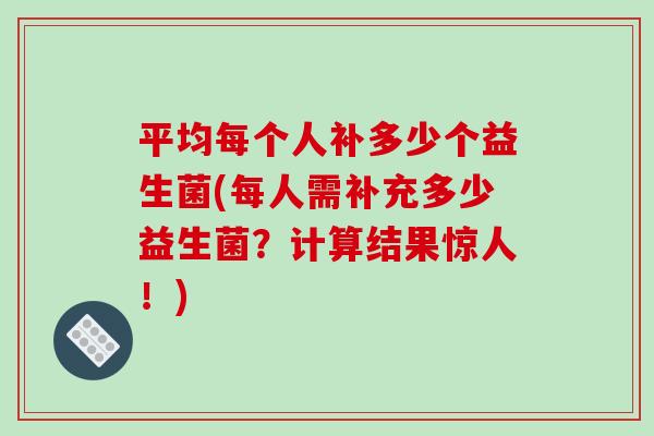 平均每个人补多少个益生菌(每人需补充多少益生菌？计算结果惊人！)